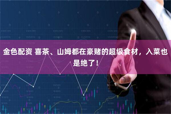 金色配资 喜茶、山姆都在豪赌的超级食材，入菜也是绝了！