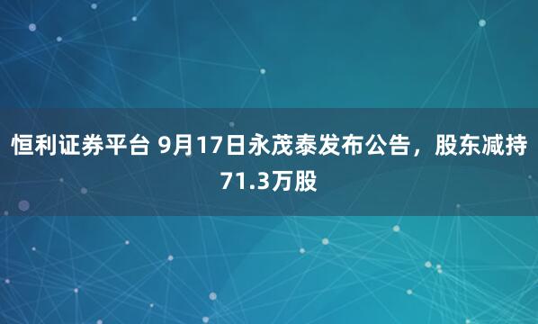 恒利证券平台 9月17日永茂泰发布公告，股东减持71.3万股