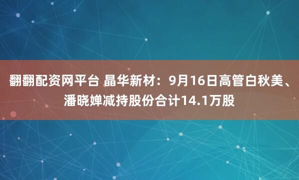 翻翻配资网平台 晶华新材：9月16日高管白秋美、潘晓婵减持股份合计14.1万股