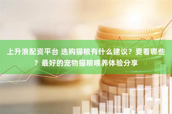 上升浪配资平台 选购猫粮有什么建议？要看哪些？最好的宠物猫粮喂养体验分享