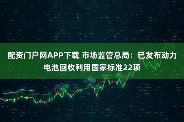 配资门户网APP下载 市场监管总局：已发布动力电池回收利用国家标准22项
