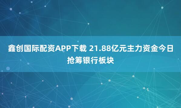 鑫创国际配资APP下载 21.88亿元主力资金今日抢筹银行板块