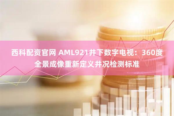 西科配资官网 AML921井下数字电视：360度全景成像重新定义井况检测标准