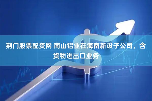 荆门股票配资网 南山铝业在海南新设子公司，含货物进出口业务