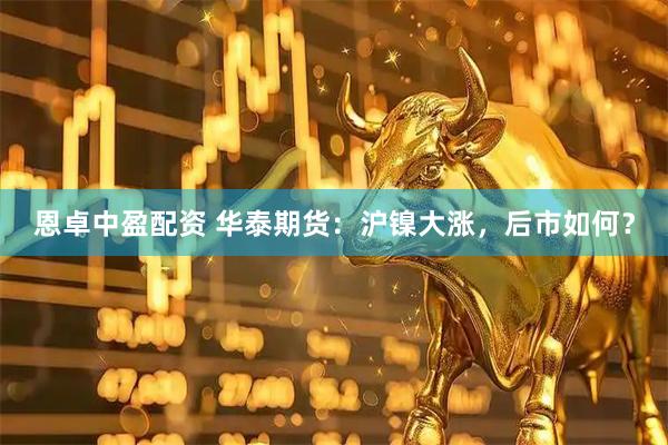 恩卓中盈配资 华泰期货：沪镍大涨，后市如何？