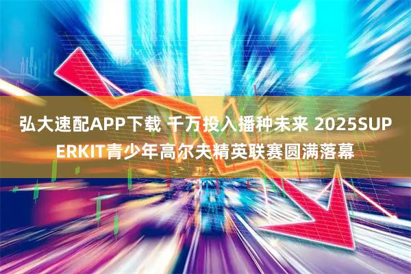 弘大速配APP下载 千万投入播种未来 2025SUPERKIT青少年高尔夫精英联赛圆满落幕