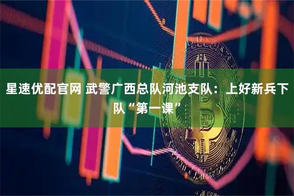 星速优配官网 武警广西总队河池支队：上好新兵下队“第一课”
