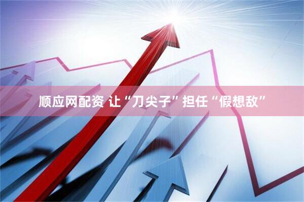 顺应网配资 让“刀尖子”担任“假想敌”