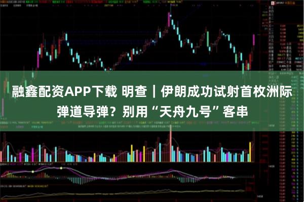 融鑫配资APP下载 明查｜伊朗成功试射首枚洲际弹道导弹？别用“天舟九号”客串