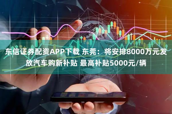 东信证券配资APP下载 东莞：将安排8000万元发放汽车购新补贴 最高补贴5000元/辆