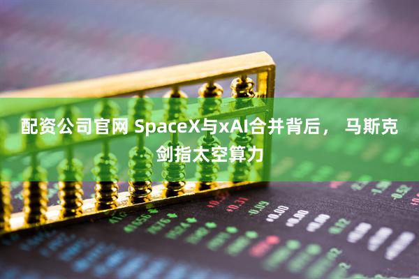 配资公司官网 SpaceX与xAI合并背后， 马斯克剑指太空算力