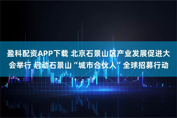 盈科配资APP下载 北京石景山区产业发展促进大会举行 启动石景山“城市合伙人”全球招募行动