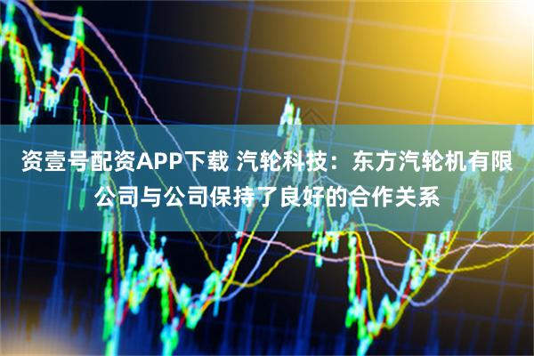 资壹号配资APP下载 汽轮科技：东方汽轮机有限公司与公司保持了良好的合作关系