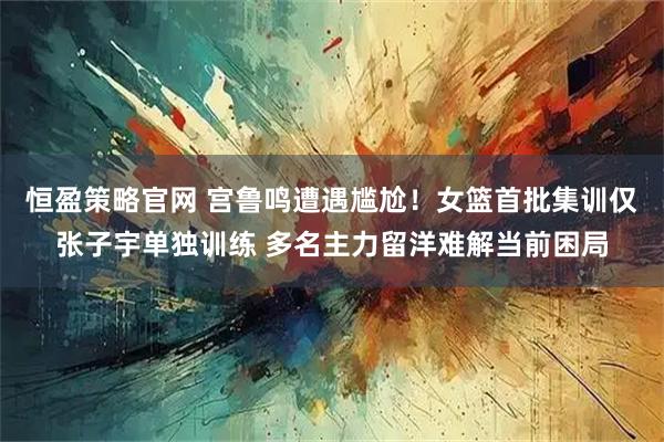 恒盈策略官网 宫鲁鸣遭遇尴尬！女篮首批集训仅张子宇单独训练 多名主力留洋难解当前困局