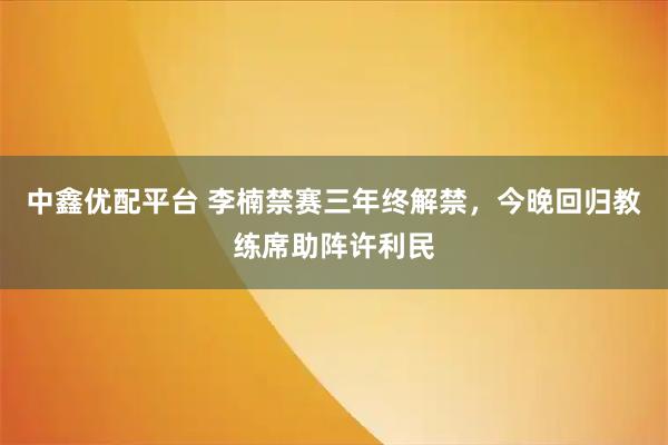 中鑫优配平台 李楠禁赛三年终解禁，今晚回归教练席助阵许利民