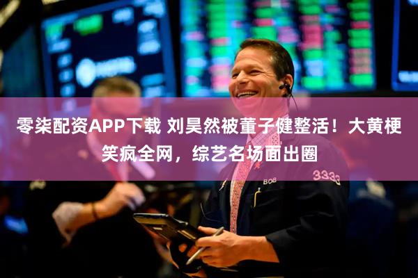 零柒配资APP下载 刘昊然被董子健整活！大黄梗笑疯全网，综艺名场面出圈