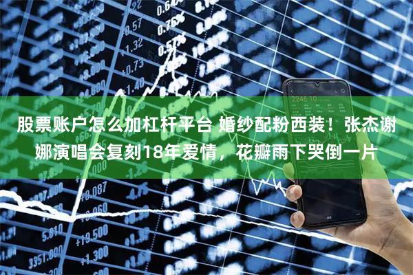 股票账户怎么加杠杆平台 婚纱配粉西装！张杰谢娜演唱会复刻18年爱情，花瓣雨下哭倒一片