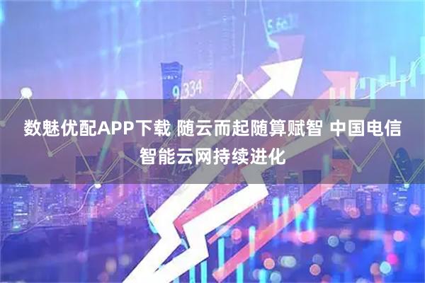 数魅优配APP下载 随云而起随算赋智 中国电信智能云网持续进化